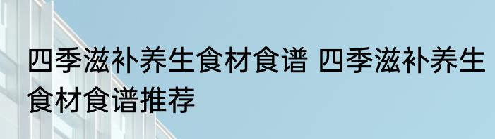 四季滋补养生食材食谱 四季滋补养生食材食谱推荐