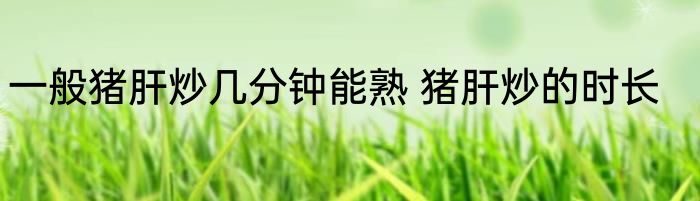 一般猪肝炒几分钟能熟 猪肝炒的时长