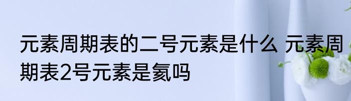 元素周期表的二号元素是什么 元素周期表2号元素是氦吗