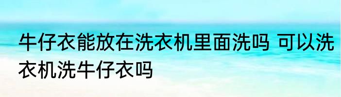 牛仔衣能放在洗衣机里面洗吗 可以洗衣机洗牛仔衣吗