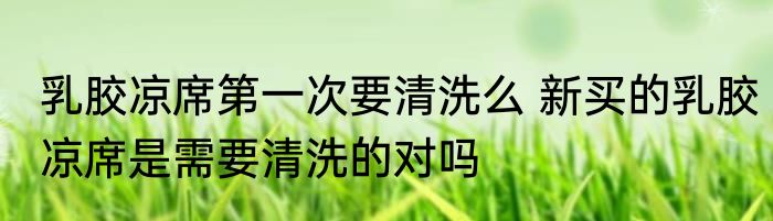 乳胶凉席第一次要清洗么 新买的乳胶凉席是需要清洗的对吗