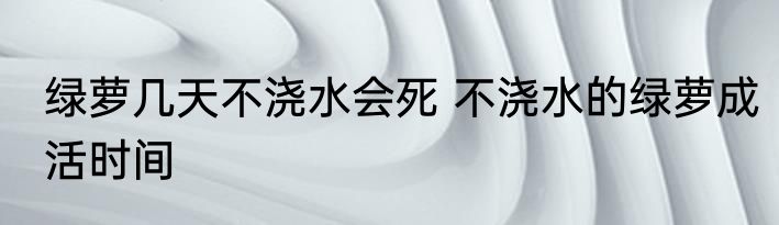 绿萝几天不浇水会死 不浇水的绿萝成活时间