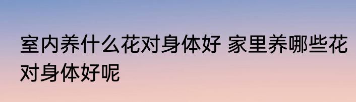 室内养什么花对身体好 家里养哪些花对身体好呢