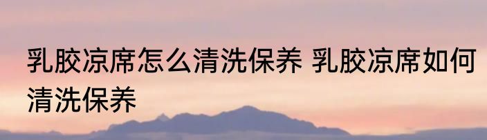 乳胶凉席怎么清洗保养 乳胶凉席如何清洗保养