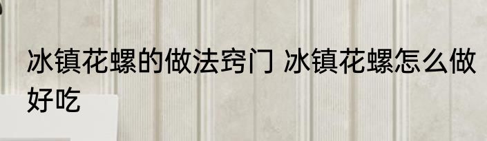 冰镇花螺的做法窍门 冰镇花螺怎么做好吃