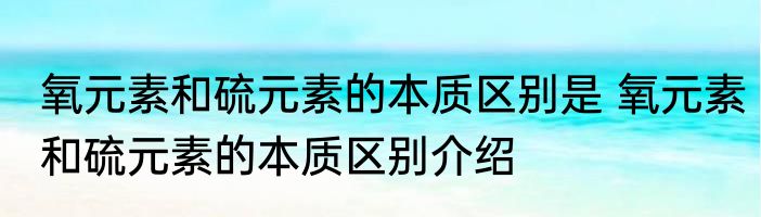 氧元素和硫元素的本质区别是 氧元素和硫元素的本质区别介绍