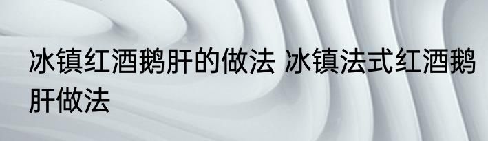 冰镇红酒鹅肝的做法 冰镇法式红酒鹅肝做法