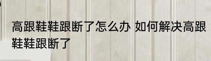 高跟鞋鞋跟断了怎么办 如何解决高跟鞋鞋跟断了