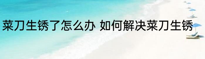 菜刀生锈了怎么办 如何解决菜刀生锈