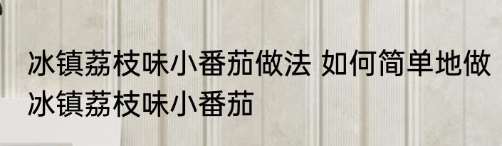 冰镇荔枝味小番茄做法 如何简单地做冰镇荔枝味小番茄