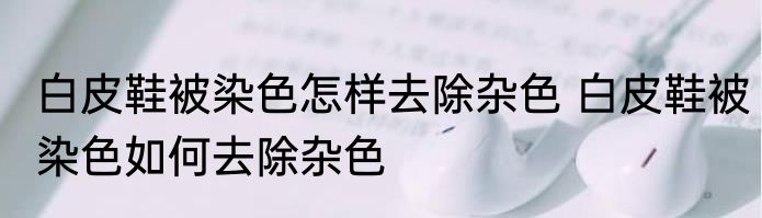 白皮鞋被染色怎样去除杂色 白皮鞋被染色如何去除杂色