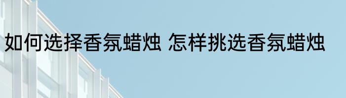 如何选择香氛蜡烛 怎样挑选香氛蜡烛