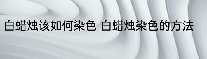白蜡烛该如何染色 白蜡烛染色的方法