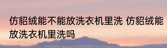 仿貂绒能不能放洗衣机里洗 仿貂绒能放洗衣机里洗吗