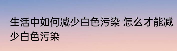 生活中如何减少白色污染 怎么才能减少白色污染