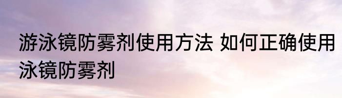 游泳镜防雾剂使用方法 如何正确使用泳镜防雾剂