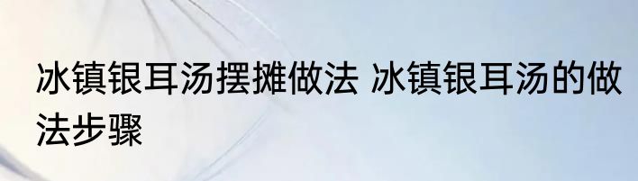 冰镇银耳汤摆摊做法 冰镇银耳汤的做法步骤