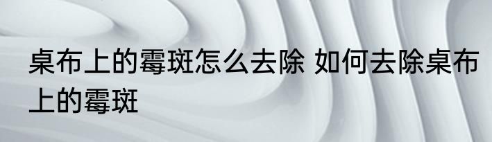 桌布上的霉斑怎么去除 如何去除桌布上的霉斑