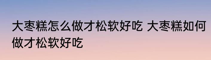 大枣糕怎么做才松软好吃 大枣糕如何做才松软好吃