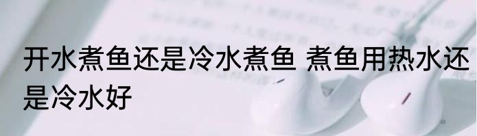 开水煮鱼还是冷水煮鱼 煮鱼用热水还是冷水好