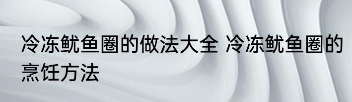 冷冻鱿鱼圈的做法大全 冷冻鱿鱼圈的烹饪方法