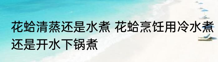 花蛤清蒸还是水煮 花蛤烹饪用冷水煮还是开水下锅煮