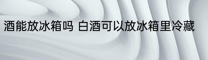 酒能放冰箱吗 白酒可以放冰箱里冷藏