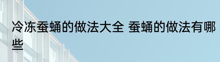 冷冻蚕蛹的做法大全 蚕蛹的做法有哪些