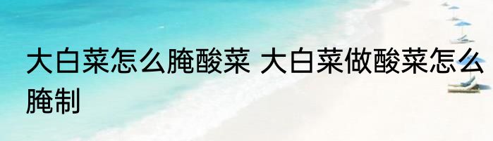 大白菜怎么腌酸菜 大白菜做酸菜怎么腌制