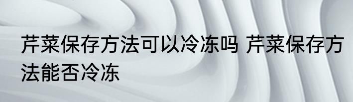 芹菜保存方法可以冷冻吗 芹菜保存方法能否冷冻