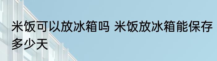 米饭可以放冰箱吗 米饭放冰箱能保存多少天