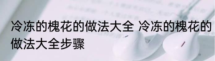 冷冻的槐花的做法大全 冷冻的槐花的做法大全步骤
