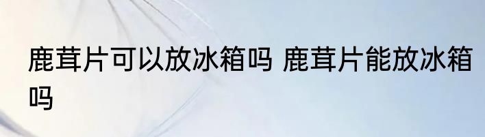 鹿茸片可以放冰箱吗 鹿茸片能放冰箱吗