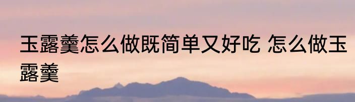 玉露羹怎么做既简单又好吃 怎么做玉露羹