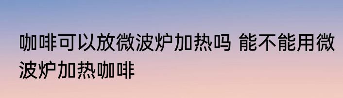 咖啡可以放微波炉加热吗 能不能用微波炉加热咖啡