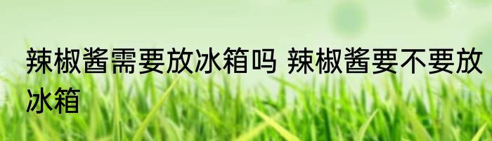 辣椒酱需要放冰箱吗 辣椒酱要不要放冰箱