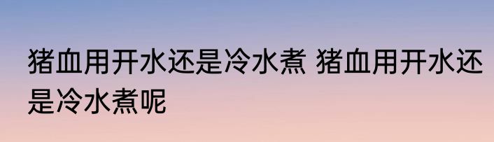 猪血用开水还是冷水煮 猪血用开水还是冷水煮呢