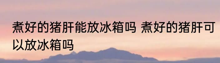 煮好的猪肝能放冰箱吗 煮好的猪肝可以放冰箱吗
