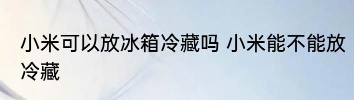 小米可以放冰箱冷藏吗 小米能不能放冷藏