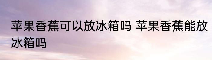 苹果香蕉可以放冰箱吗 苹果香蕉能放冰箱吗