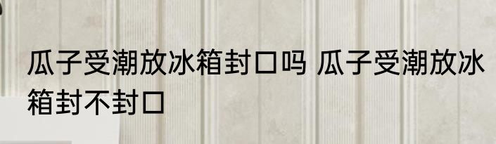 瓜子受潮放冰箱封口吗 瓜子受潮放冰箱封不封口
