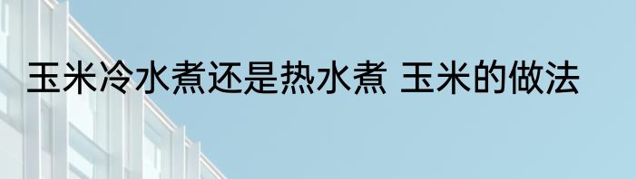 玉米冷水煮还是热水煮 玉米的做法