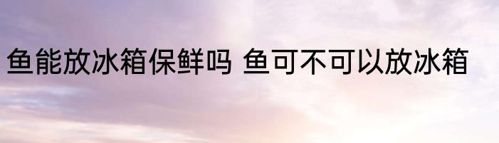 鱼能放冰箱保鲜吗 鱼可不可以放冰箱