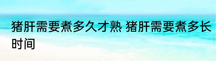 猪肝需要煮多久才熟 猪肝需要煮多长时间