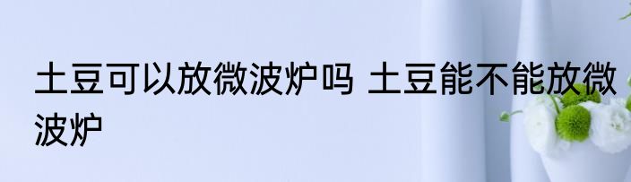 土豆可以放微波炉吗 土豆能不能放微波炉