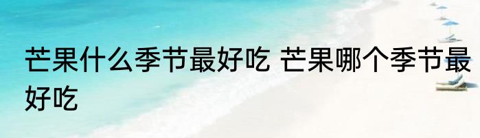 芒果什么季节最好吃 芒果哪个季节最好吃