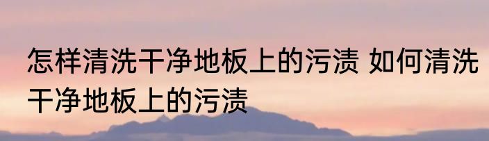 怎样清洗干净地板上的污渍 如何清洗干净地板上的污渍