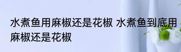 水煮鱼用麻椒还是花椒 水煮鱼到底用麻椒还是花椒