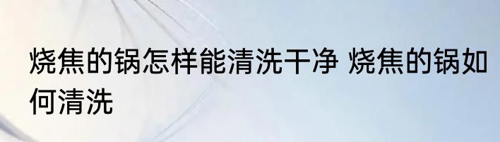 烧焦的锅怎样能清洗干净 烧焦的锅如何清洗