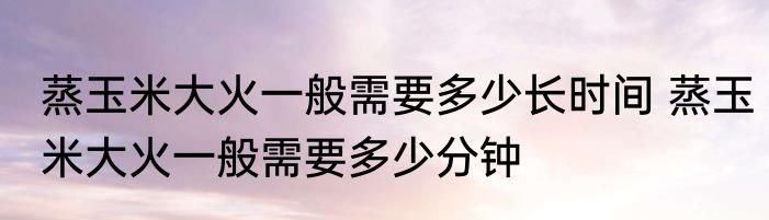 蒸玉米大火一般需要多少长时间 蒸玉米大火一般需要多少分钟